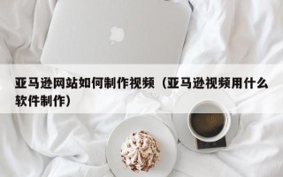 漯河亚马逊网站如何制作视频（亚马逊视频用什么软件制作）